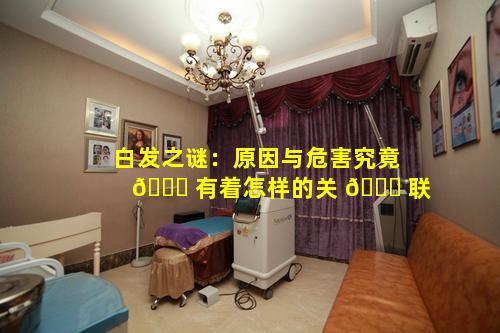 白发之谜：原因与危害究竟 🐅 有着怎样的关 🐋 联